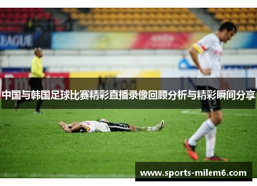 中国与韩国足球比赛精彩直播录像回顾分析与精彩瞬间分享