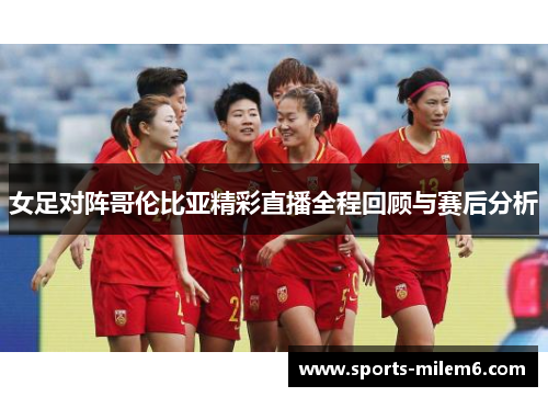 女足对阵哥伦比亚精彩直播全程回顾与赛后分析