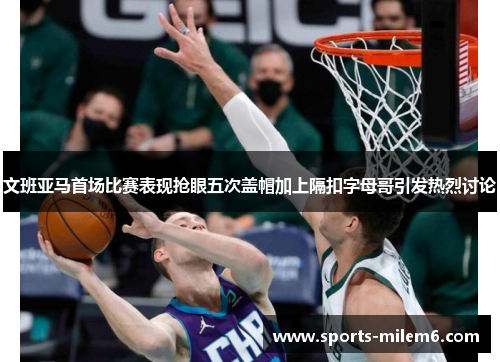 文班亚马首场比赛表现抢眼五次盖帽加上隔扣字母哥引发热烈讨论