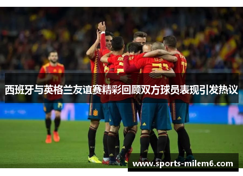 西班牙与英格兰友谊赛精彩回顾双方球员表现引发热议