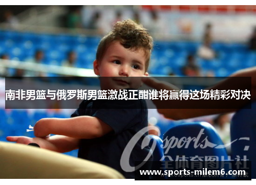 南非男篮与俄罗斯男篮激战正酣谁将赢得这场精彩对决